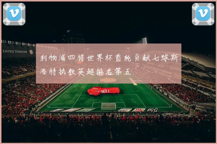 利物浦四将世界杯首轮贡献七球斯洛特执教英超排名第五