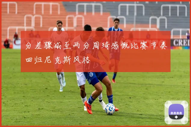 分差骤减至两分周琦感慨比赛节奏回归尼克斯风格