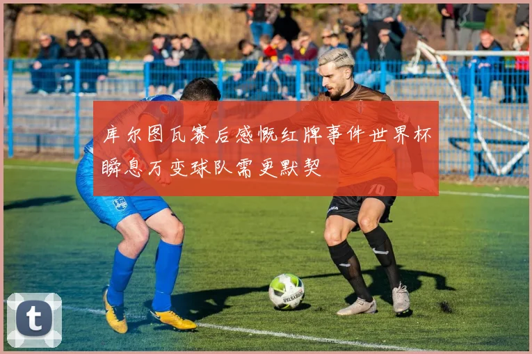 库尔图瓦赛后感慨红牌事件世界杯瞬息万变球队需更默契