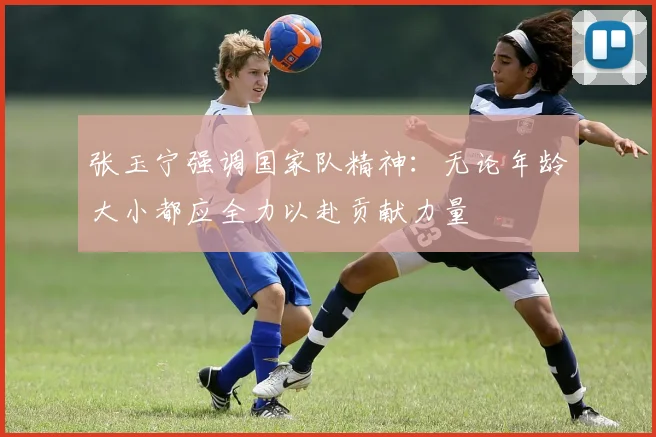 张玉宁强调国家队精神：无论年龄大小都应全力以赴贡献力量