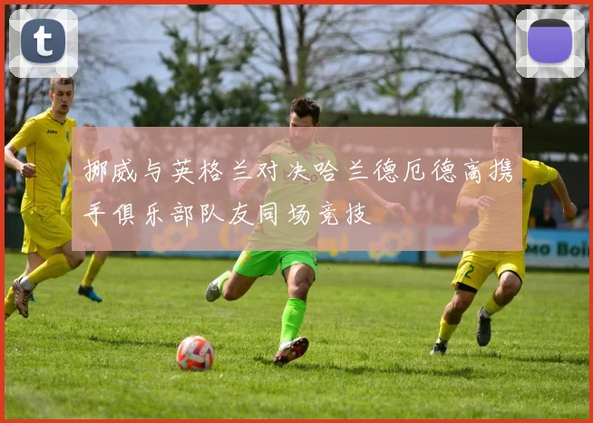挪威与英格兰对决哈兰德厄德高携手俱乐部队友同场竞技