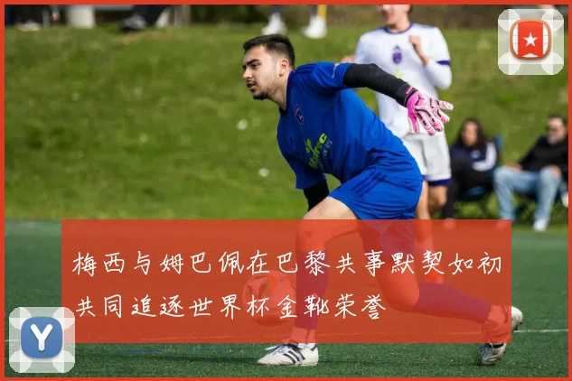 梅西与姆巴佩在巴黎共事默契如初共同追逐世界杯金靴荣誉